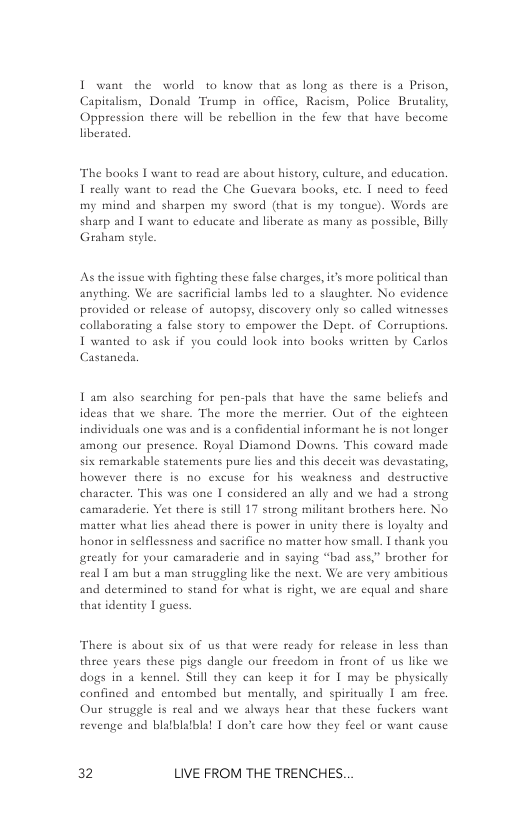 I want the world to know that as long as there is a Prison, Capitalism, Donald Trump in office, Racism, Police Brutality, Oppression there will be rebellion in the few that have become  The books | want to read are about history, culture, and education. 1 really want 10 read the Che Guevara books, etc. 1 need o feed my mind and sharpen my sword (that is my tongue). Words are sharp and I want t0 educate and liberate as many as possible, Billy Graham style  As the issue with fighting these false charges, i’s more political than anything. We are sacrificial lambs led to a slaughter. No evidence provided or release of autopsy, discovery only so called witnesses callaborating a false story to empower the Dept. of Corruptions. 1 wanted 0 ask if you could look into books written by Carlos  Castaneds,  1 am also searching for pen-pals that have the same beliefs and ideas that we share. The more the merrier. Out of the cighteen individuals one was and is a confidential informant he is not longer among our presence. Royal Diamond Downs. This coward made six remarkable statements pure lies and this deceit was devastating, however there is no excuse for his weakness and destructive character. This was one I considered an ally and we had a strong is still 17 strong militant brothers here. No matter what lies ahead there is power in unity there is loyalty and honor in selflessness and sacrifice no matter how small. 1 chank you greadly for your camaraderie and in saying “bad ass” brother for real 1 am but a man struggling like the next. We are very ambitious and determined to stand for what is right, we are cqual and share  camaraderic. Yet the  tha identity 1 guess.  There is about six of us that were ready for release in less than three years these pigs dangle our frecdom in front of us like we dogs in a kennel. Still they can keep it for 1 may be physica confined and entombed but mentally, and spiritually 1 am frec.  Our struggle is real and we always hear that these fuckers want  revenge and blalblalblal | don’t care how they feel or want cause  2 LIVE FROM THE TRENCHES. 